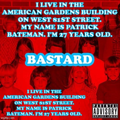 I live in the American Gardens building on West 81st street. My name is Patrick Bateman. I'm 27 years old. | I LIVE IN THE AMERICAN GARDENS BUILDING ON WEST 81ST STREET. MY NAME IS PATRICK BATEMAN. I'M 27 YEARS OLD. I LIVE IN THE AMERICAN GARDENS BUILDING ON WEST 81ST STREET. MY NAME IS PATRICK BATEMAN. I'M 27 YEARS OLD. | image tagged in bastard | made w/ Imgflip meme maker