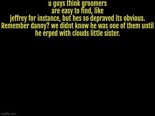 They hide, or simply dont show it | u guys think groomers are easy to find, like jeffrey for instance, but hes so depraved its obvious.


Remember danny? we didnt know he was one of them until he erped with clouds little sister. | made w/ Imgflip meme maker
