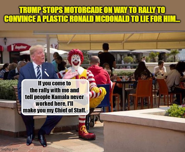 Donald Trump - Building America's Future..... | TRUMP STOPS MOTORCADE ON WAY TO RALLY TO CONVINCE A PLASTIC RONALD MCDONALD TO LIE FOR HIM... If you come to the rally with me and tell people Kamala never worked here, I'll make you my Chief of Staff. | image tagged in donald trump memes,donald trump is an idiot,donald trump the clown,political humor | made w/ Imgflip meme maker