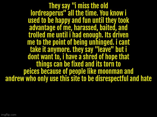 They say "i miss the old lordreaperus" all the time. You know i used to be happy and fun until they took advantage of me, harassed, baited, and trolled me until i had enough. Its driven me to the point of being unhinged. i cant take it anymore. they say "leave" but i dont want to, i have a shred of hope that things can be fixed and its torn to peices because of people like moonman and andrew who only use this site to be disrespectful and hate | made w/ Imgflip meme maker