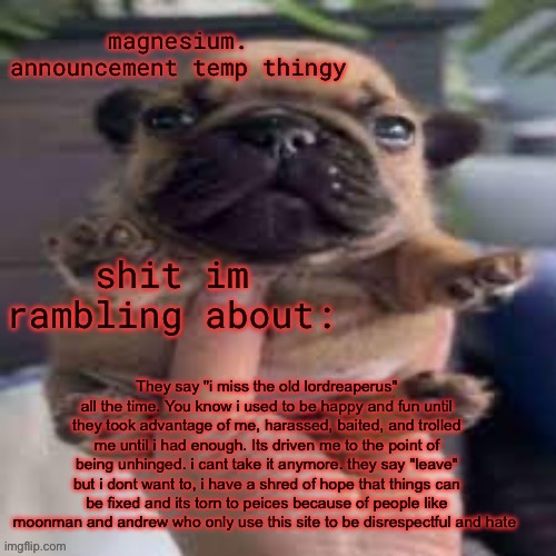 pug temp | They say "i miss the old lordreaperus" all the time. You know i used to be happy and fun until they took advantage of me, harassed, baited, and trolled me until i had enough. Its driven me to the point of being unhinged. i cant take it anymore. they say "leave" but i dont want to, i have a shred of hope that things can be fixed and its torn to peices because of people like moonman and andrew who only use this site to be disrespectful and hate | image tagged in pug temp | made w/ Imgflip meme maker