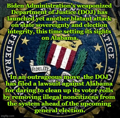 Biden Administration’s weaponized 
Department of Justice (DOJ) has 
launched yet another blatant attack 
on state sovereignty and election 
integrity, this time setting its sights 
on Alabama. In an outrageous move, the DOJ 
has filed a lawsuit against Alabama 
for daring to clean up its voter rolls 
by removing illegal noncitizens from 
the system ahead of the upcoming 
general election. | made w/ Imgflip meme maker