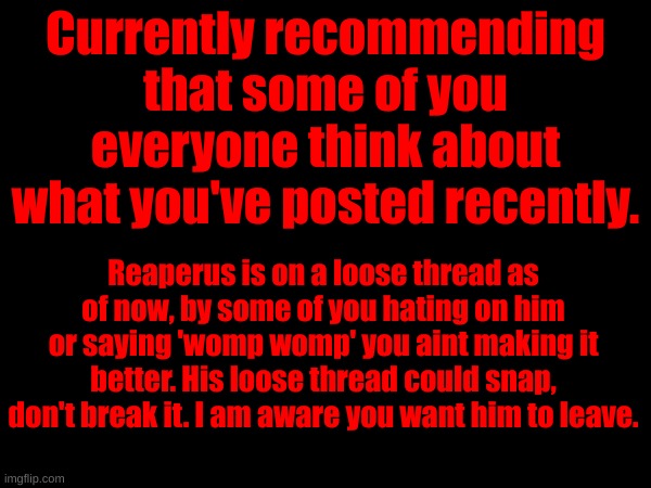 He asked me to post this btw. | Currently recommending that some of you everyone think about what you've posted recently. Reaperus is on a loose thread as of now, by some of you hating on him or saying 'womp womp' you aint making it better. His loose thread could snap, don't break it. I am aware you want him to leave. | made w/ Imgflip meme maker