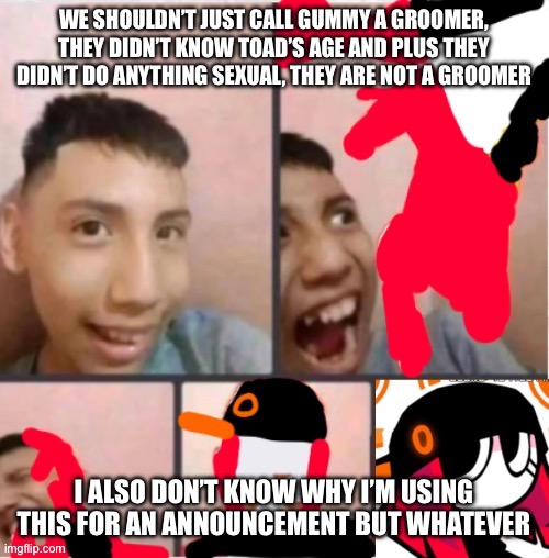 changed lore 5 | WE SHOULDN’T JUST CALL GUMMY A GROOMER, THEY DIDN’T KNOW TOAD’S AGE AND PLUS THEY DIDN’T DO ANYTHING SEXUAL, THEY ARE NOT A GROOMER; I ALSO DON’T KNOW WHY I’M USING THIS FOR AN ANNOUNCEMENT BUT WHATEVER | image tagged in changed lore 5 | made w/ Imgflip meme maker