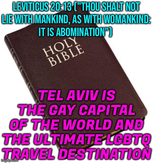 Gay Israel | LEVITICUS 20:13 ("THOU SHALT NOT
LIE WITH MANKIND, AS WITH WOMANKIND:
IT IS ABOMINATION"); TEL AVIV IS THE GAY CAPITAL OF THE WORLD AND THE ULTIMATE LGBTQ TRAVEL DESTINATION | image tagged in holy bible,gay pride,homosexuality,lgbtq,anti-religion,bible verse | made w/ Imgflip meme maker