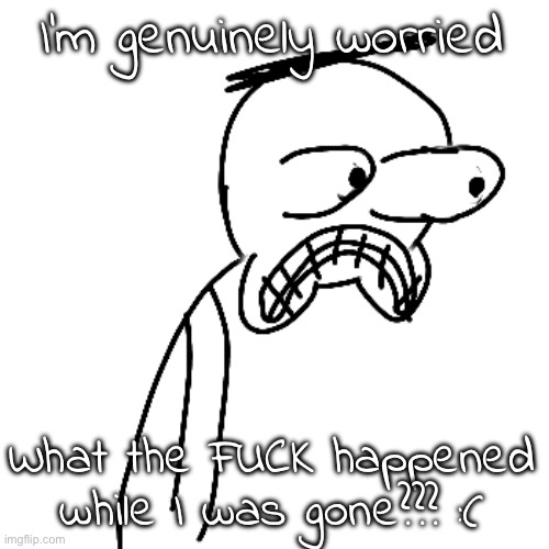please somebody inform me please | I'm genuinely worried; What the FUCK happened while I was gone??? :( | image tagged in certified bruh moment | made w/ Imgflip meme maker
