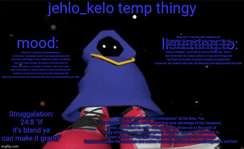 jehlo kelo temp | they say "i miss the old lordreaperus" all the time. You know i used to be happy and fun until they took advantage of me, harassed, baited, and trolled me until i had enough. Its driven me to the point of being unhinged. i cant take it anymore. they say "leave" but i dont want to, i have a shred of hope that things can be fixed and its torn to peices because of people like moonman and andrew who only use this site to be disrespectful and hate; they say "i miss the old lordreaperus" all the time. You know i used to be happy and fun until they took advantage of me, harassed, baited, and trolled me until i had enough. Its driven me to the point of being unhinged. i cant take it anymore. they say "leave" but i dont want to, i have a shred of hope that things can be fixed and its torn to peices because of people like moonman and andrew who only use this site to be disrespectful and hate; they say "i miss the old lordreaperus" all the time. You know i used to be happy and fun until they took advantage of me, harassed, baited, and trolled me until i had enough. Its driven me to the point of being unhinged. i cant take it anymore. they say "leave" but i dont want to, i have a shred of hope that things can be fixed and its torn to peices because of people like moonman and andrew who only use this site to be disrespectful and hate | image tagged in jehlo kelo temp | made w/ Imgflip meme maker