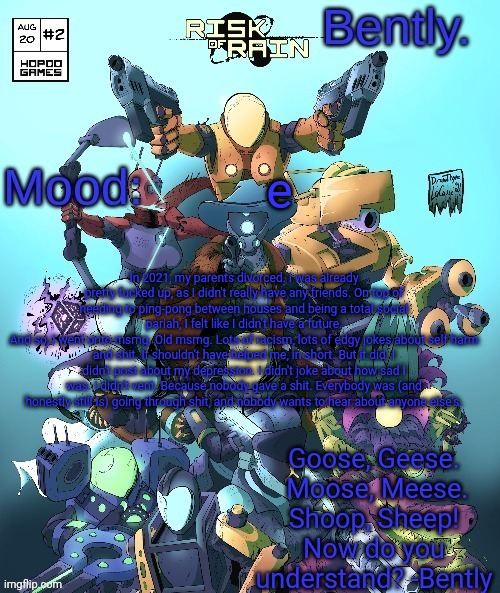 . | e; In 2021, my parents divorced. I was already pretty fucked up, as I didn't really have any friends. On top of needing to ping-pong between houses and being a total social pariah, I felt like I didn't have a future.
And so, I went onto msmg. Old msmg. Lots of racism, lots of edgy jokes about self harm and shit. It shouldn't have helped me, in short. But it did. I didn't post about my depression. I didn't joke about how sad I was. I didn't vent. Because nobody gave a shit. Everybody was (and honestly still is) going through shit, and nobody wants to hear about anyone else's. | made w/ Imgflip meme maker
