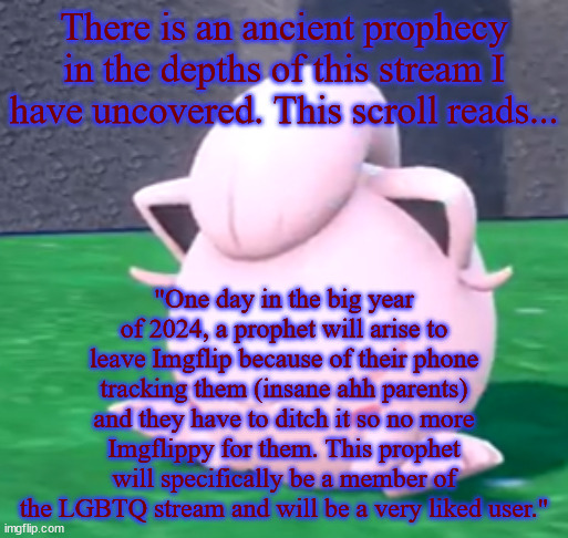 goober tail | There is an ancient prophecy in the depths of this stream I have uncovered. This scroll reads... "One day in the big year of 2024, a prophet will arise to leave Imgflip because of their phone tracking them (insane ahh parents) and they have to ditch it so no more Imgflippy for them. This prophet will specifically be a member of the LGBTQ stream and will be a very liked user." | image tagged in goober tail | made w/ Imgflip meme maker