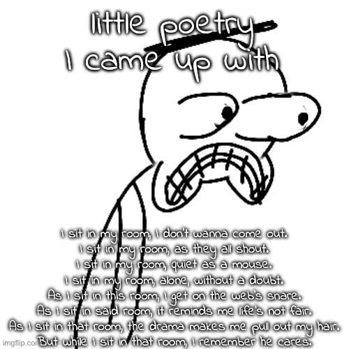 rate the peom 1-10 | little poetry I came up with; I sit in my room, I don't wanna come out.
I sit in my room, as they all shout.
I sit in my room, quiet as a mouse.
I sit in my room, alone, without a doubt.
As I sit in this room, I get on the web's snare.
As I sit in said room, it reminds me life's not fair.
As I sit in that room, the drama makes me pull out my hair.
But while I sit in that room, I remember he cares. | image tagged in certified bruh moment | made w/ Imgflip meme maker