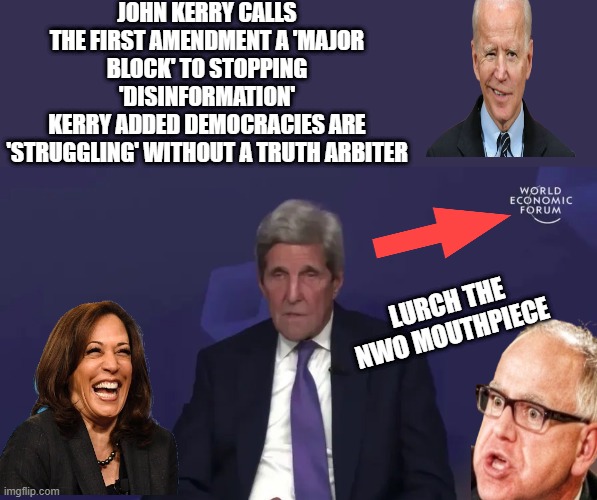 Old John looking a little druppy , his contract must be coming due. Enjoy your reward John. | JOHN KERRY CALLS THE FIRST AMENDMENT A 'MAJOR BLOCK' TO STOPPING 'DISINFORMATION'
KERRY ADDED DEMOCRACIES ARE 'STRUGGLING' WITHOUT A TRUTH ARBITER; LURCH THE NWO MOUTHPIECE | made w/ Imgflip meme maker