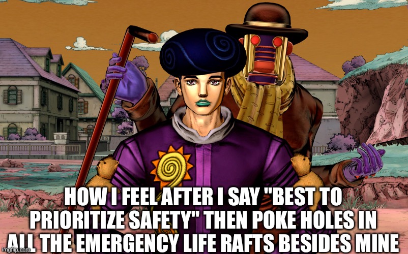 Obladi oblada | HOW I FEEL AFTER I SAY "BEST TO PRIORITIZE SAFETY" THEN POKE HOLES IN ALL THE EMERGENCY LIFE RAFTS BESIDES MINE | image tagged in jojo's bizarre adventure | made w/ Imgflip meme maker