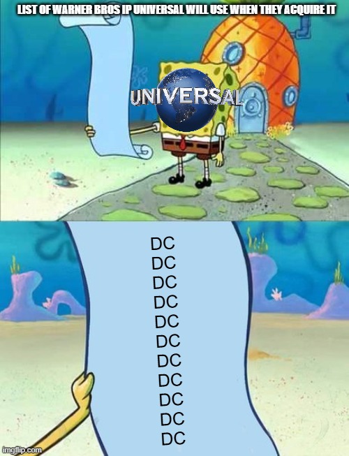 if universal acquires warner bros this is what's gonna happen | LIST OF WARNER BROS IP UNIVERSAL WILL USE WHEN THEY ACQUIRE IT; DC
DC
DC
DC
DC
DC
DC
DC
DC
DC
DC | image tagged in spongebob's list of,prediction,memes,universal studios | made w/ Imgflip meme maker