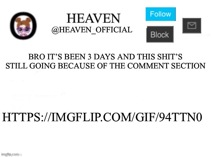 Copy and paste it yourself, talking to saitama. https://imgflip.com/gif/94ttn0 | BRO IT’S BEEN 3 DAYS AND THIS SHIT’S STILL GOING BECAUSE OF THE COMMENT SECTION; HTTPS://IMGFLIP.COM/GIF/94TTN0 | image tagged in heaven s template | made w/ Imgflip meme maker