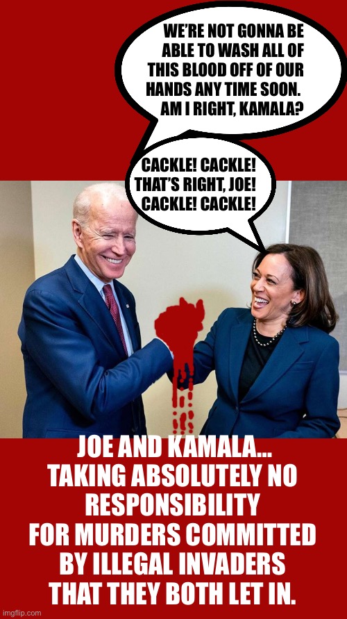 WE’RE NOT GONNA BE
ABLE TO WASH ALL OF
THIS BLOOD OFF OF OUR
HANDS ANY TIME SOON. 
AM I RIGHT, KAMALA? CACKLE! CACKLE!
THAT’S RIGHT, JOE!
CACKLE! CACKLE! JOE AND KAMALA…
TAKING ABSOLUTELY NO 
RESPONSIBILITY 
FOR MURDERS COMMITTED 
BY ILLEGAL INVADERS 
THAT THEY BOTH LET IN. | made w/ Imgflip meme maker