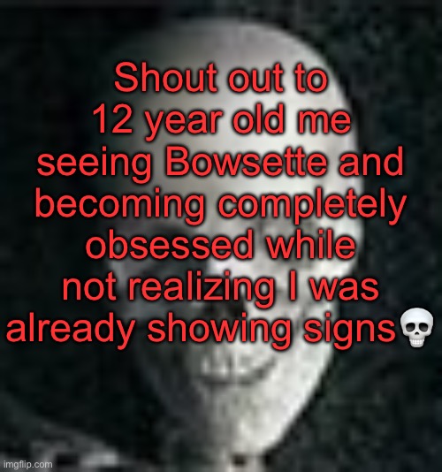 . | Shout out to 12 year old me seeing Bowsette and becoming completely obsessed while not realizing I was already showing signs💀 | image tagged in skull | made w/ Imgflip meme maker