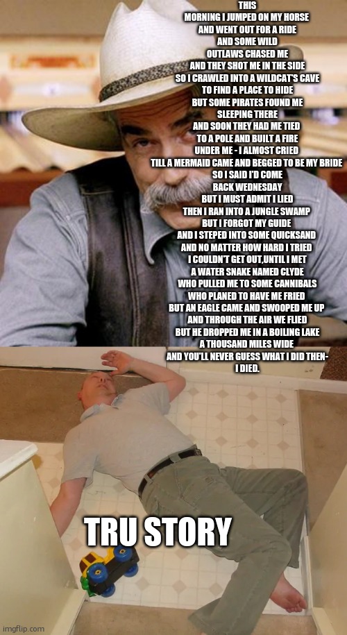 tru story. | THIS MORNING I JUMPED ON MY HORSE 
AND WENT OUT FOR A RIDE
AND SOME WILD OUTLAWS CHASED ME
AND THEY SHOT ME IN THE SIDE
SO I CRAWLED INTO A WILDCAT'S CAVE
TO FIND A PLACE TO HIDE
BUT SOME PIRATES FOUND ME SLEEPING THERE
AND SOON THEY HAD ME TIED 
TO A POLE AND BUILT A FIRE
UNDER ME - I ALMOST CRIED 
TILL A MERMAID CAME AND BEGGED TO BE MY BRIDE 
SO I SAID I'D COME BACK WEDNESDAY
BUT I MUST ADMIT I LIED
THEN I RAN INTO A JUNGLE SWAMP 
BUT I FORGOT MY GUIDE 
AND I STEPED INTO SOME QUICKSAND 
AND NO MATTER HOW HARD I TRIED 
I COULDN'T GET OUT,UNTIL I MET
A WATER SNAKE NAMED CLYDE
WHO PULLED ME TO SOME CANNIBALS
WHO PLANED TO HAVE ME FRIED 
BUT AN EAGLE CAME AND SWOOPED ME UP 
AND THROUGH THE AIR WE FLIED
BUT HE DROPPED ME IN A BOILING LAKE
A THOUSAND MILES WIDE 
AND YOU'LL NEVER GUESS WHAT I DID THEN-
I DIED. TRU STORY | image tagged in sarcasm cowboy,dead person,true story,dead | made w/ Imgflip meme maker