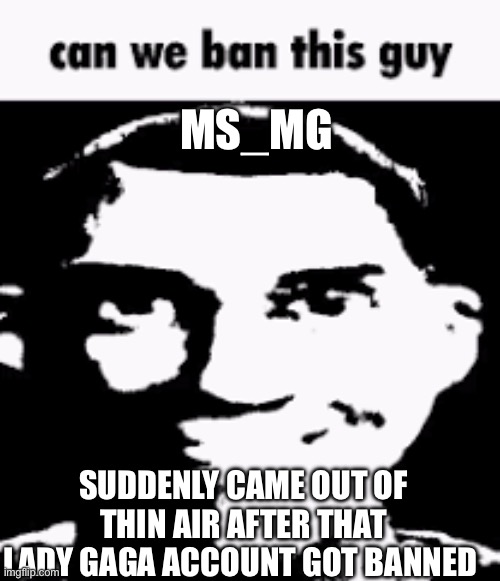 I hope I’m onto something | MS_MG; SUDDENLY CAME OUT OF THIN AIR AFTER THAT LADY GAGA ACCOUNT GOT BANNED | image tagged in can we ban this guy | made w/ Imgflip meme maker