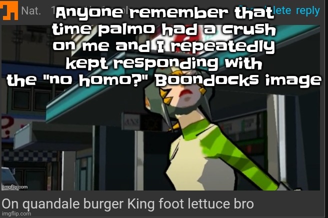 Shi was wild | Anyone remember that time palmo had a crush on me and I repeatedly kept responding with the "no homo?" Boondocks image | image tagged in on quandale burger king foot lettuce bro | made w/ Imgflip meme maker