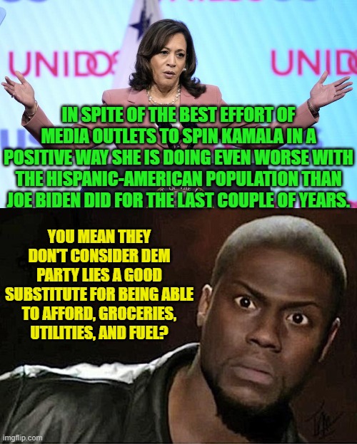 What's this world coming to when you'd rather afford to eat than be lied to? | IN SPITE OF THE BEST EFFORT OF MEDIA OUTLETS TO SPIN KAMALA IN A POSITIVE WAY SHE IS DOING EVEN WORSE WITH THE HISPANIC-AMERICAN POPULATION THAN JOE BIDEN DID FOR THE LAST COUPLE OF YEARS. YOU MEAN THEY DON'T CONSIDER DEM PARTY LIES A GOOD SUBSTITUTE FOR BEING ABLE TO AFFORD, GROCERIES, UTILITIES, AND FUEL? | image tagged in yep | made w/ Imgflip meme maker