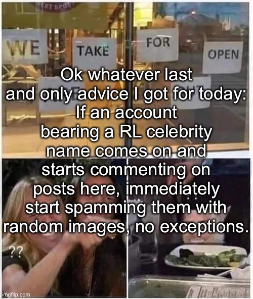 Studies have shown that almost all of the time you're guaranteed to be spamming a Blue alt. | Ok whatever last and only advice I got for today:
If an account bearing a RL celebrity name comes on and starts commenting on posts here, immediately start spamming them with random images, no exceptions. | made w/ Imgflip meme maker