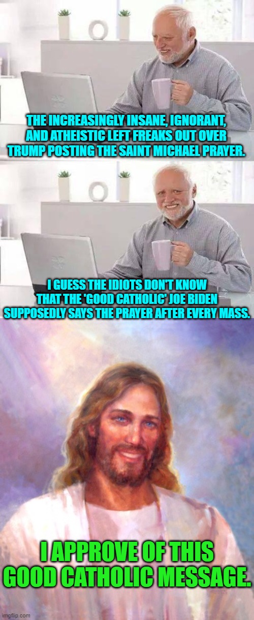 The political Left is working HARD to be as stupid as possible. | THE INCREASINGLY INSANE, IGNORANT, AND ATHEISTIC LEFT FREAKS OUT OVER TRUMP POSTING THE SAINT MICHAEL PRAYER. I GUESS THE IDIOTS DON'T KNOW THAT THE 'GOOD CATHOLIC' JOE BIDEN SUPPOSEDLY SAYS THE PRAYER AFTER EVERY MASS. I APPROVE OF THIS GOOD CATHOLIC MESSAGE. | image tagged in hide the pain harold | made w/ Imgflip meme maker