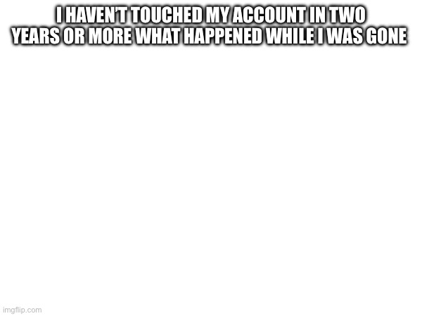 I HAVEN’T TOUCHED MY ACCOUNT IN TWO YEARS OR MORE WHAT HAPPENED WHILE I WAS GONE | made w/ Imgflip meme maker