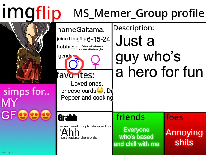 MSMG Profile | Saitama. Just a guy who’s a hero for fun; 6-15-24; College stuff, doing crazy shit with my friends and gf, work; Loved ones, cheese curds🤤, Dr Pepper and cooking; MY GF😍😍😍; Grahh; Annoying shits; Everyone who’s based and chill with me; Ahh | image tagged in msmg profile | made w/ Imgflip meme maker