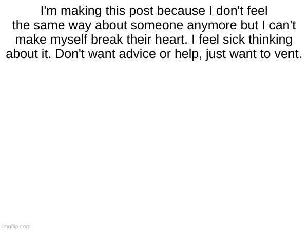 I'm making this post because I don't feel the same way about someone anymore but I can't make myself break their heart. I feel sick thinking about it. Don't want advice or help, just want to vent. | made w/ Imgflip meme maker