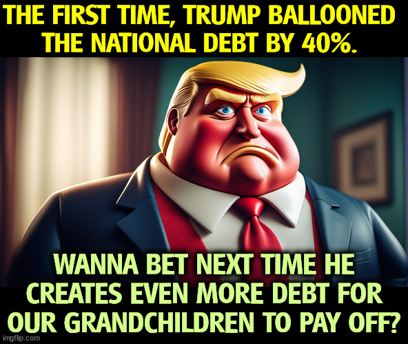 GOP, the Party of Fiscal Responsibility? Haw. | THE FIRST TIME, TRUMP BALLOONED 
THE NATIONAL DEBT BY 40%. WANNA BET NEXT TIME HE CREATES EVEN MORE DEBT FOR OUR GRANDCHILDREN TO PAY OFF? | image tagged in trump,national debt,balloon,out of context | made w/ Imgflip meme maker