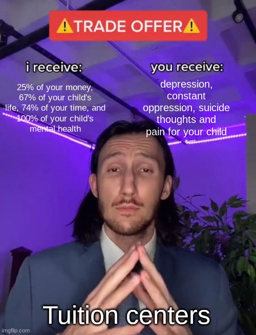 excellent offer, eh? | depression, constant oppression, suicidal thoughts and pain for your child; 25% of your money, 67% of your child's life, 74% of your time, and
100% of your child's
mental health; Tuition centers | image tagged in trade offer,tuition,children,pain,oppression | made w/ Imgflip meme maker