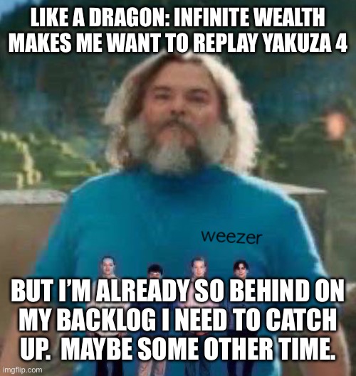 I am Steve weezer | LIKE A DRAGON: INFINITE WEALTH MAKES ME WANT TO REPLAY YAKUZA 4; BUT I’M ALREADY SO BEHIND ON
MY BACKLOG I NEED TO CATCH
UP.  MAYBE SOME OTHER TIME. | image tagged in i am steve weezer | made w/ Imgflip meme maker