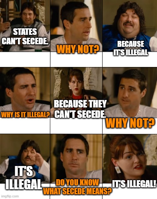 People have told me this is why it will never happen... | STATES CAN'T SECEDE. BECAUSE IT'S ILLEGAL; WHY NOT? BECAUSE THEY CAN'T SECEDE. WHY IS IT ILLEGAL? WHY NOT? IT'S ILLEGAL; IT'S ILLEGAL! DO YOU KNOW WHAT SECEDE MEANS? | image tagged in idiocracy,democrats,republicans,united states of america | made w/ Imgflip meme maker