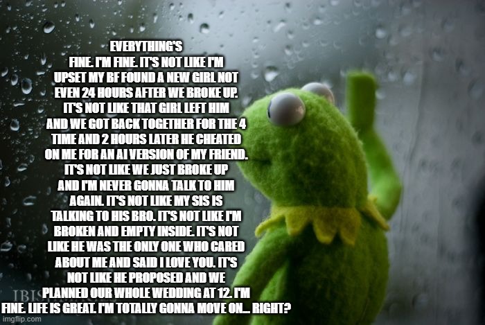 why?? | EVERYTHING'S FINE. I'M FINE. IT'S NOT LIKE I'M UPSET MY BF FOUND A NEW GIRL NOT EVEN 24 HOURS AFTER WE BROKE UP. IT'S NOT LIKE THAT GIRL LEFT HIM AND WE GOT BACK TOGETHER FOR THE 4 TIME AND 2 HOURS LATER HE CHEATED ON ME FOR AN AI VERSION OF MY FRIEND. IT'S NOT LIKE WE JUST BROKE UP AND I'M NEVER GONNA TALK TO HIM AGAIN. IT'S NOT LIKE MY SIS IS TALKING TO HIS BRO. IT'S NOT LIKE I'M BROKEN AND EMPTY INSIDE. IT'S NOT LIKE HE WAS THE ONLY ONE WHO CARED ABOUT ME AND SAID I LOVE YOU. IT'S NOT LIKE HE PROPOSED AND WE PLANNED OUR WHOLE WEDDING AT 12. I'M FINE. LIFE IS GREAT. I'M TOTALLY GONNA MOVE ON... RIGHT? | image tagged in kermit window | made w/ Imgflip meme maker