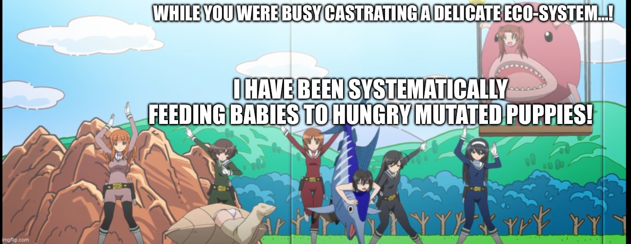 Unlikely, Anzu | WHILE YOU WERE BUSY CASTRATING A DELICATE ECO-SYSTEM…! I HAVE BEEN SYSTEMATICALLY FEEDING BABIES TO HUNGRY MUTATED PUPPIES! | image tagged in girls und panzer,venture bros,meme,parody,funny,reference | made w/ Imgflip meme maker