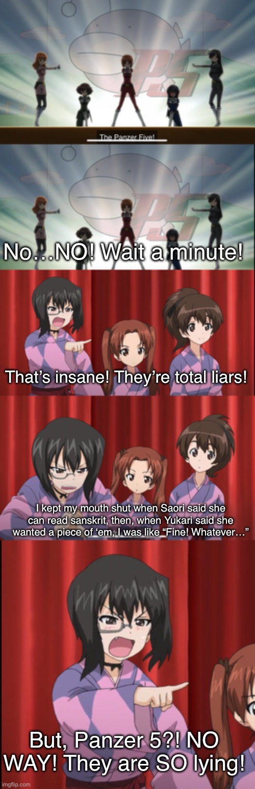 Anglerfish Team’s Testimony | No…NO! Wait a minute! That’s insane! They’re total liars! I kept my mouth shut when Saori said she can read sanskrit, then, when Yukari said she wanted a piece of ‘em, I was like “Fine! Whatever…”; But, Panzer 5?! NO WAY! They are SO lying! | image tagged in girls und panzer,venture bros,meme,parody,funny,reference | made w/ Imgflip meme maker