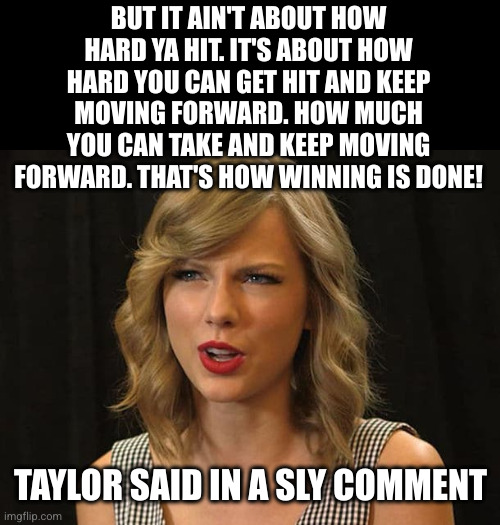 Taylor Swiftie | BUT IT AIN'T ABOUT HOW HARD YA HIT. IT'S ABOUT HOW HARD YOU CAN GET HIT AND KEEP MOVING FORWARD. HOW MUCH YOU CAN TAKE AND KEEP MOVING FORWA | image tagged in taylor swiftie | made w/ Imgflip meme maker