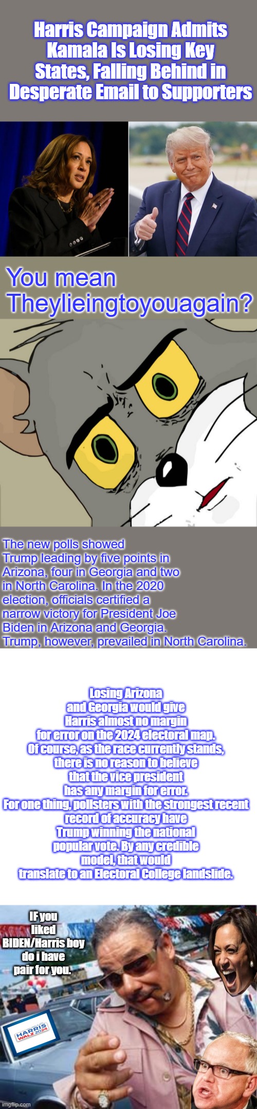 She's all used up Ask Montel or Willie. A Used car TICKET.. KAMMIE & TIMMIE | Harris Campaign Admits Kamala Is Losing Key States, Falling Behind in Desperate Email to Supporters; You mean Theylieingtoyouagain? The new polls showed Trump leading by five points in Arizona, four in Georgia and two in North Carolina. In the 2020 election, officials certified a narrow victory for President Joe Biden in Arizona and Georgia. Trump, however, prevailed in North Carolina. Losing Arizona and Georgia would give Harris almost no margin for error on the 2024 electoral map.

Of course, as the race currently stands, there is no reason to believe that the vice president has any margin for error.

For one thing, pollsters with the strongest recent record of accuracy have Trump winning the national popular vote. By any credible model, that would translate to an Electoral College landslide. IF you liked BIDEN/Harris boy do i have pair for you. | image tagged in memes,unsettled tom,blank transparent square,used car salesman | made w/ Imgflip meme maker