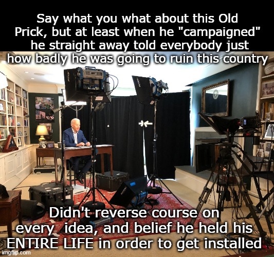 Not that anybody listened, or cared | Say what you what about this Old Prick, but at least when he "campaigned"  he straight away told everybody just how badly he was going to ruin this country; Didn't reverse course on every  idea, and belief he held his ENTIRE LIFE in order to get installed | image tagged in biden campaign kamala liar meme | made w/ Imgflip meme maker