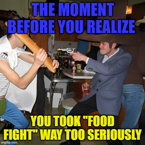 Food Fight | THE MOMENT BEFORE YOU REALIZE; YOU TOOK "FOOD FIGHT" WAY TOO SERIOUSLY | image tagged in memes | made w/ Imgflip meme maker