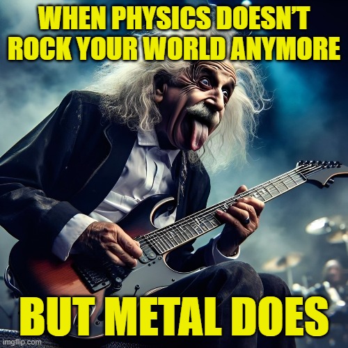 metal | WHEN PHYSICS DOESN’T ROCK YOUR WORLD ANYMORE; BUT METAL DOES | image tagged in memes | made w/ Imgflip meme maker