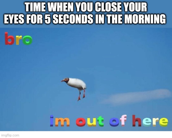 Bro I'm out of here | TIME WHEN YOU CLOSE YOUR EYES FOR 5 SECONDS IN THE MORNING | image tagged in bro i'm out of here | made w/ Imgflip meme maker