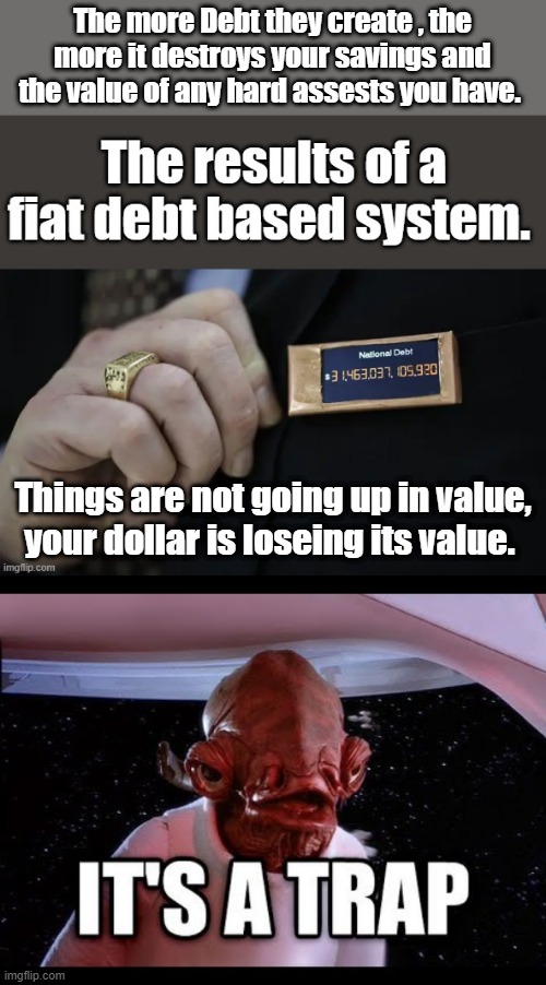 The more Debt they create , the more it destroys your savings and the value of any hard assests you have. Things are not going up in value, your dollar is loseing its value. | made w/ Imgflip meme maker