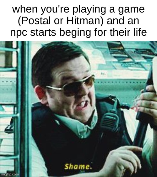 I loaf postal | when you're playing a game (Postal or Hitman) and an npc starts beging for their life | image tagged in shame hot fuzz | made w/ Imgflip meme maker