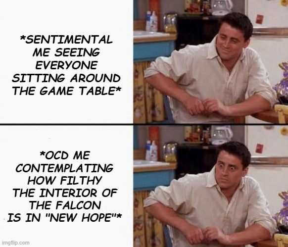 Joe happy then horrified | *SENTIMENTAL ME SEEING EVERYONE SITTING AROUND THE GAME TABLE* *OCD ME CONTEMPLATING HOW FILTHY THE INTERIOR OF THE FALCON IS IN "NEW HOPE"* | image tagged in joe happy then horrified | made w/ Imgflip meme maker