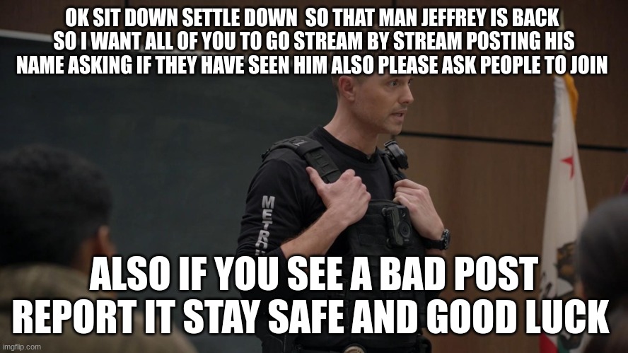 tim Bradford | OK SIT DOWN SETTLE DOWN  SO THAT MAN JEFFREY IS BACK 
SO I WANT ALL OF YOU TO GO STREAM BY STREAM POSTING HIS NAME ASKING IF THEY HAVE SEEN HIM ALSO PLEASE ASK PEOPLE TO JOIN; ALSO IF YOU SEE A BAD POST REPORT IT STAY SAFE AND GOOD LUCK | image tagged in tim bradford | made w/ Imgflip meme maker