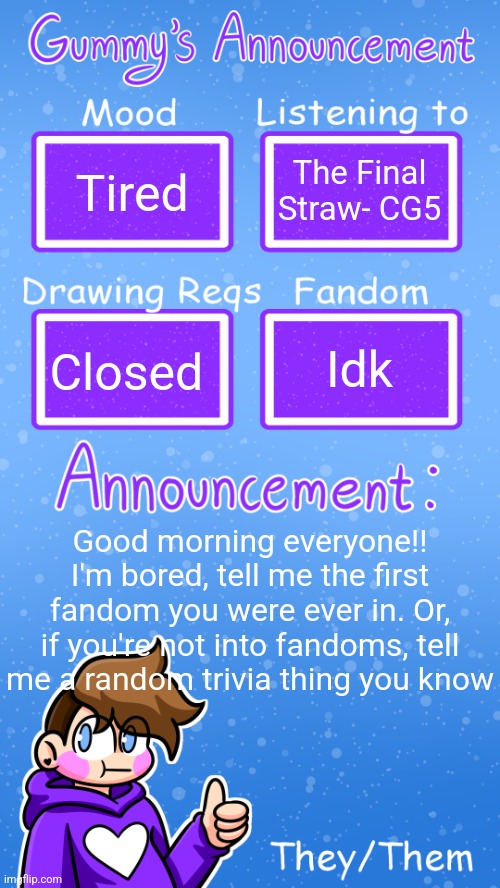 Or both if you want | Tired; The Final Straw- CG5; Idk; Closed; Good morning everyone!! I'm bored, tell me the first fandom you were ever in. Or, if you're not into fandoms, tell me a random trivia thing you know | image tagged in gummy's announcement template version 4 | made w/ Imgflip meme maker