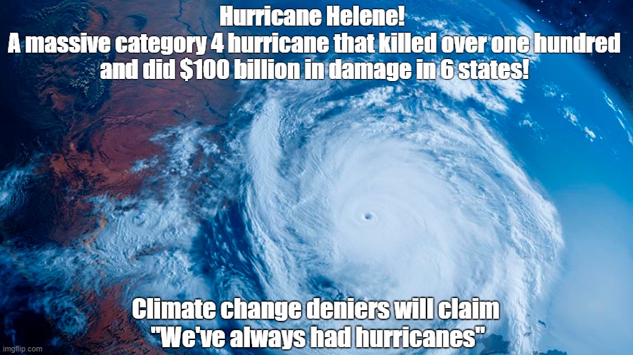 We've always had hurricanes! | Hurricane Helene! 
A massive category 4 hurricane that killed over one hundred and did $100 billion in damage in 6 states! Climate change deniers will claim 
"We've always had hurricanes" | image tagged in climate change,hurricane,flooding,florida,georgia,north carolina | made w/ Imgflip meme maker