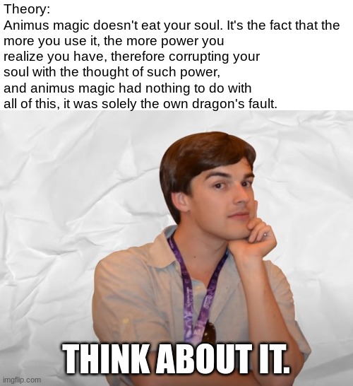 Think about it. | Theory:
Animus magic doesn't eat your soul. It's the fact that the more you use it, the more power you realize you have, therefore corrupting your soul with the thought of such power, and animus magic had nothing to do with all of this, it was solely the own dragon's fault. THINK ABOUT IT. | image tagged in respectable theory,guys i have a theory,wof,theory,game theory | made w/ Imgflip meme maker