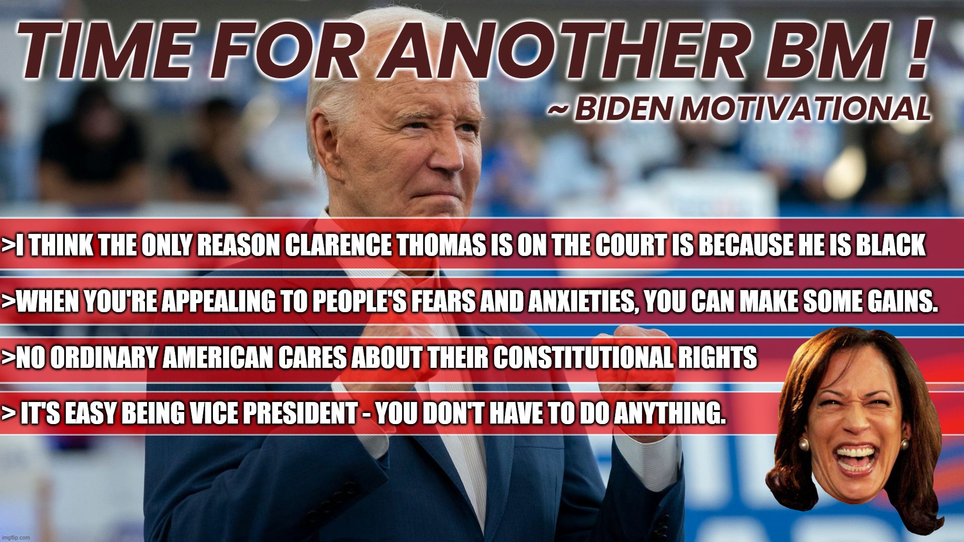 BIDEN - TIME FOR ANOTHER BM ! | TIME FOR ANOTHER BM ! ~ BIDEN MOTIVATIONAL; >I THINK THE ONLY REASON CLARENCE THOMAS IS ON THE COURT IS BECAUSE HE IS BLACK
 
>WHEN YOU'RE APPEALING TO PEOPLE'S FEARS AND ANXIETIES, YOU CAN MAKE SOME GAINS.
 
>NO ORDINARY AMERICAN CARES ABOUT THEIR CONSTITUTIONAL RIGHTS
 
> IT'S EASY BEING VICE PRESIDENT - YOU DON'T HAVE TO DO ANYTHING. | image tagged in black,fear,rights,vp,bm,motivational | made w/ Imgflip meme maker